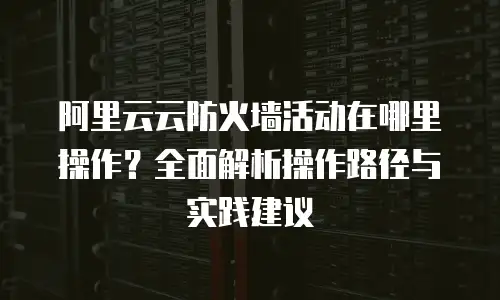 阿里云云防火墙活动在哪里操作？全面解析操作路径与实践建议