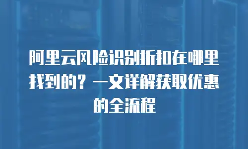 阿里云风险识别折扣在哪里找到的？一文详解获取优惠的全流程