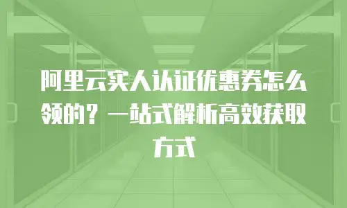 阿里云实人认证优惠券怎么领的？一站式解析高效获取方式