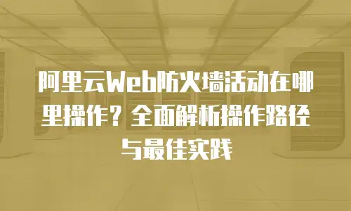 阿里云Web防火墙活动在哪里操作？全面解析操作路径与最佳实践