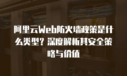 阿里云Web防火墙政策是什么类型？深度解析其安全策略与价值