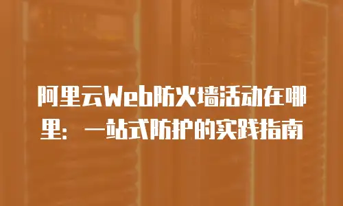 阿里云Web防火墙活动在哪里：一站式防护的实践指南