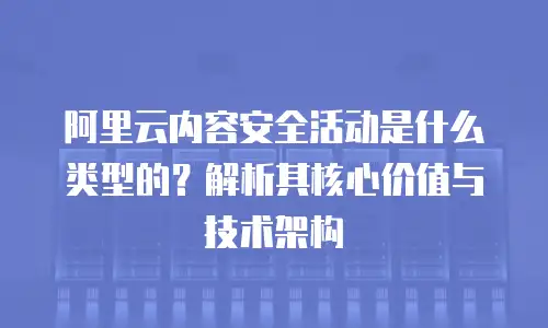 阿里云内容安全活动是什么类型的？解析其核心价值与技术架构