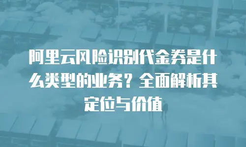 阿里云风险识别代金券是什么类型的业务？全面解析其定位与价值
