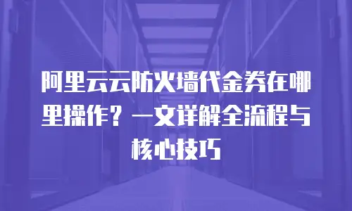 阿里云云防火墙代金券在哪里操作？一文详解全流程与核心技巧