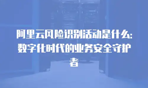 阿里云风险识别活动是什么：数字化时代的业务安全守护者