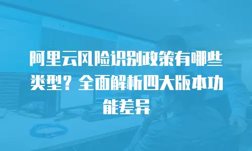 阿里云风险识别政策有哪些类型？全面解析四大版本功能差异