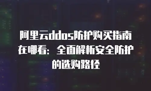 阿里云ddos防护购买指南在哪看：全面解析安全防护的选购路径