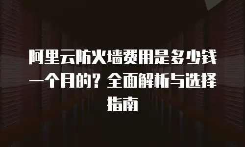 阿里云防火墙费用是多少钱一个月的？全面解析与选择指南
