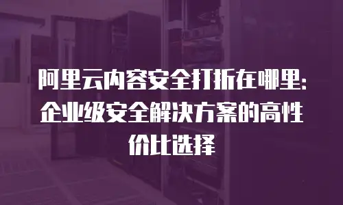 阿里云内容安全打折在哪里：企业级安全解决方案的高性价比选择