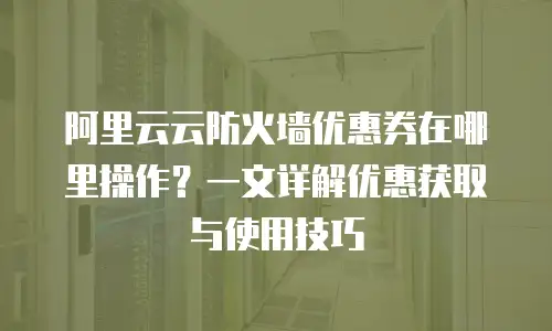 阿里云云防火墙优惠券在哪里操作？一文详解优惠获取与使用技巧