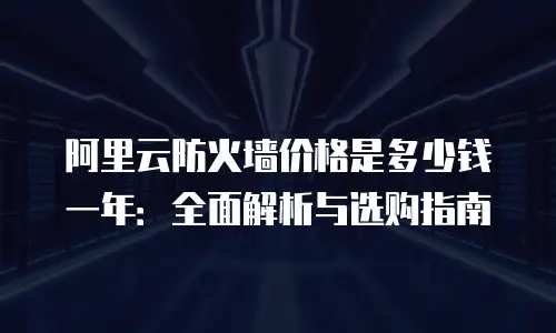 阿里云防火墙价格是多少钱一年：全面解析与选购指南