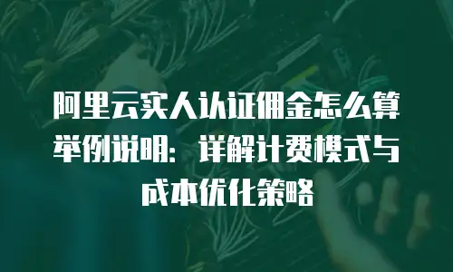 阿里云实人认证佣金怎么算举例说明：详解计费模式与成本优化策略