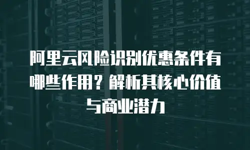 阿里云风险识别优惠条件有哪些作用？解析其核心价值与商业潜力