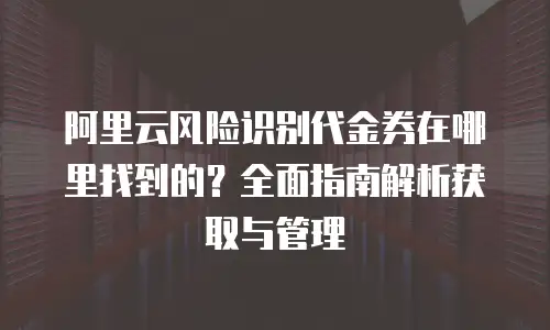 阿里云风险识别代金券在哪里找到的？全面指南解析获取与管理