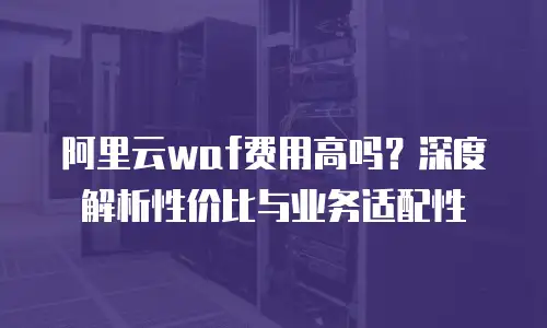 阿里云waf费用高吗？深度解析性价比与业务适配性