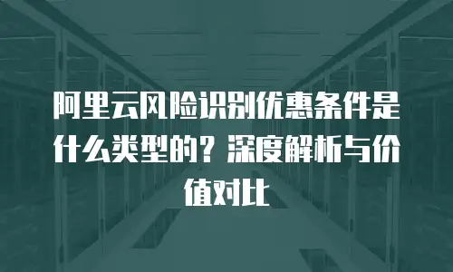 阿里云风险识别优惠条件是什么类型的？深度解析与价值对比