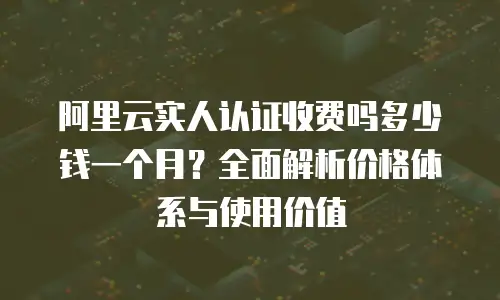 阿里云实人认证收费吗多少钱一个月？全面解析价格体系与使用价值