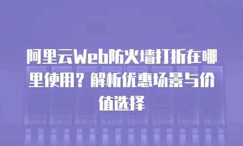 阿里云Web防火墙打折在哪里使用？解析优惠场景与价值选择