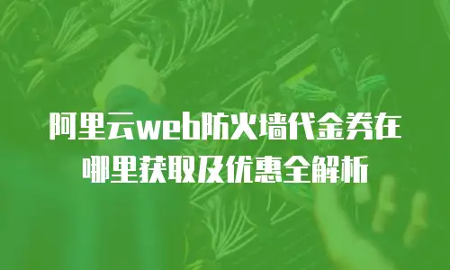阿里云web防火墙代金券在哪里获取及优惠全解析