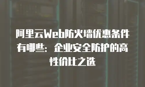 阿里云Web防火墙优惠条件有哪些：企业安全防护的高性价比之选