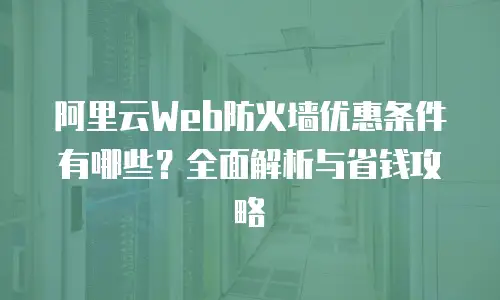 阿里云Web防火墙优惠条件有哪些？全面解析与省钱攻略