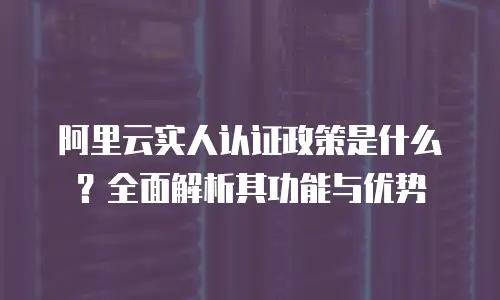阿里云实人认证政策是什么？全面解析其功能与优势