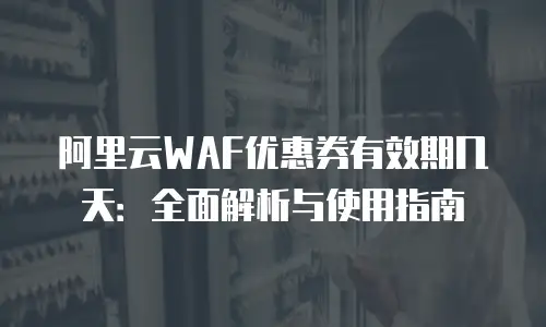 阿里云WAF优惠券有效期几天：全面解析与使用指南