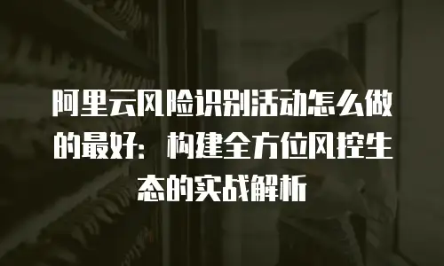 阿里云风险识别活动怎么做的最好：构建全方位风控生态的实战解析