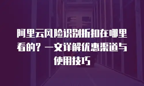 阿里云风险识别折扣在哪里看的？一文详解优惠渠道与使用技巧