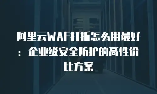 阿里云WAF打折怎么用最好：企业级安全防护的高性价比方案