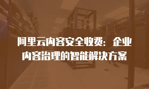 阿里云内容安全收费：企业内容治理的智能解决方案
