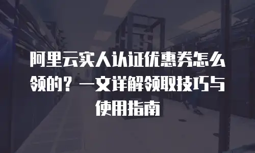 阿里云实人认证优惠券怎么领的？一文详解领取技巧与使用指南