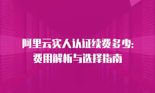 阿里云实人认证续费多少：费用解析与选择指南