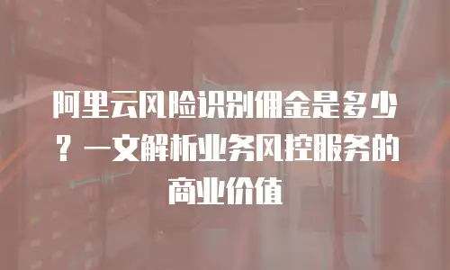 阿里云风险识别佣金是多少？一文解析业务风控服务的商业价值