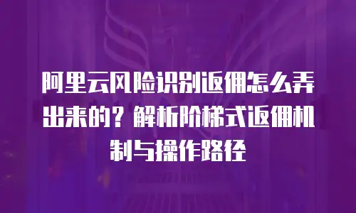 阿里云风险识别返佣怎么弄出来的？解析阶梯式返佣机制与操作路径