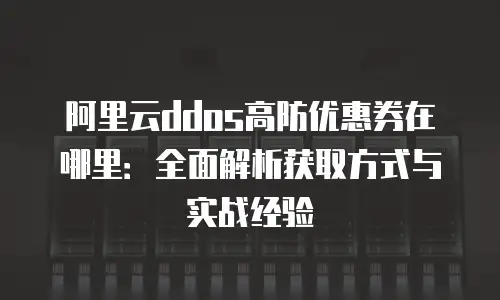 阿里云ddos高防优惠券在哪里：全面解析获取方式与实战经验