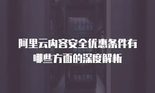 阿里云内容安全优惠条件有哪些方面的深度解析