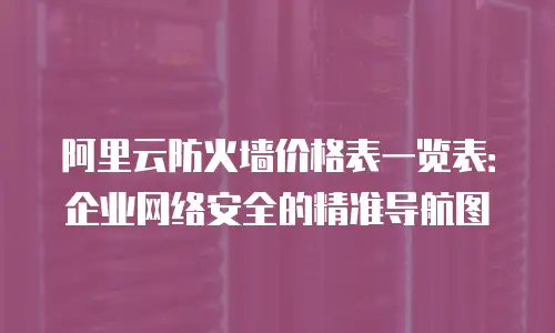 阿里云防火墙价格表一览表：企业网络安全的精准导航图