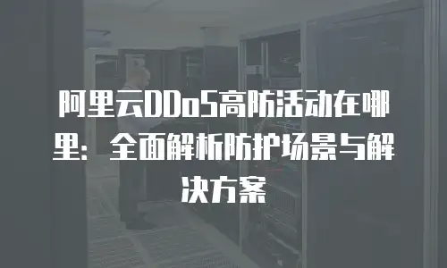 阿里云DDoS高防活动在哪里：全面解析防护场景与解决方案