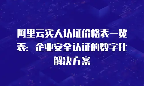 阿里云实人认证价格表一览表：企业安全认证的数字化解决方案
