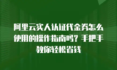 阿里云实人认证代金券怎么使用的操作指南吗？手把手教你轻松省钱