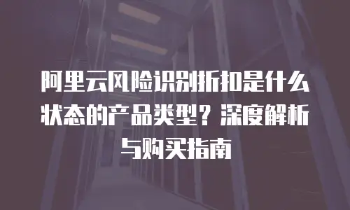 阿里云风险识别折扣是什么状态的产品类型？深度解析与购买指南