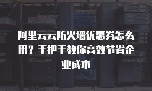 阿里云云防火墙优惠券怎么用？手把手教你高效节省企业成本