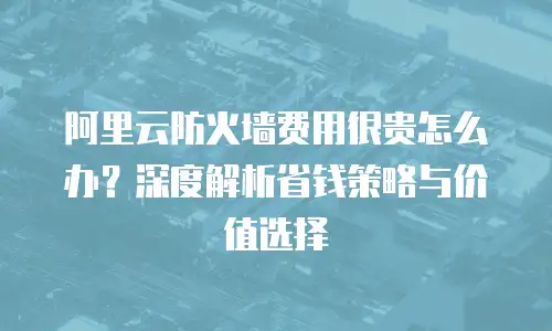 阿里云防火墙费用很贵怎么办？深度解析省钱策略与价值选择