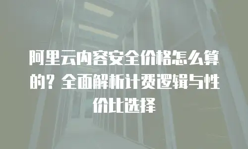阿里云内容安全价格怎么算的？全面解析计费逻辑与性价比选择