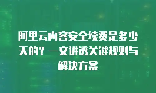 阿里云内容安全续费是多少天的？一文讲透关键规则与解决方案