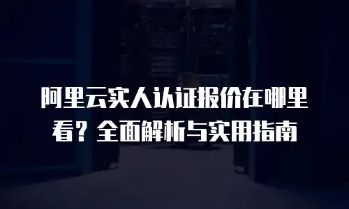 阿里云实人认证报价在哪里看？全面解析与实用指南