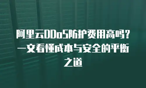 阿里云DDoS防护费用高吗？一文看懂成本与安全的平衡之道