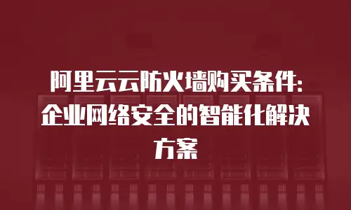 阿里云云防火墙购买条件：企业网络安全的智能化解决方案